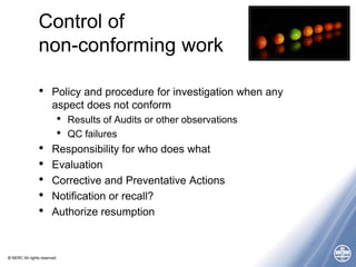 © NERC All rights reserved
Control of
non-conforming work
• Policy and procedure for investigation when any
aspect does not conform
• Results of Audits or other observations
• QC failures
• Responsibility for who does what
• Evaluation
• Corrective and Preventative Actions
• Notification or recall?
• Authorize resumption
 