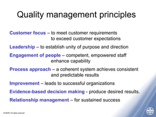 © NERC All rights reserved
Quality management principles
Customer focus – to meet customer requirements
to exceed customer expectations
Leadership – to establish unity of purpose and direction
Engagement of people – competent, empowered staff
enhance capability
Process approach – a coherent system achieves consistent
and predictable results
Improvement – leads to successful organizations
Evidence-based decision making - produce desired results.
Relationship management – for sustained success
 
