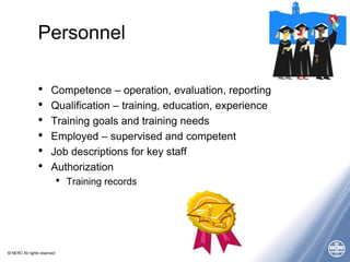 © NERC All rights reserved
Personnel
• Competence – operation, evaluation, reporting
• Qualification – training, education, experience
• Training goals and training needs
• Employed – supervised and competent
• Job descriptions for key staff
• Authorization
• Training records
 