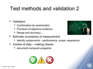 © NERC All rights reserved
Test methods and validation 2
• Validation
• Confirmation by examination
• Provision of objective evidence
• Range and accuracy…
• Estimate uncertainty of measurement
• identify components – performance, scope, experience
• Control of data – making checks
• document computer programs
 