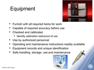 © NERC All rights reserved
Equipment
• Furnish with all required items for work
• Capable of required accuracy before use
• Checked and calibrated
• Identify calibration status/out of use
• Use by authorized personnel
• Operating and maintenance instructions readily available
• Equipment records and unique identification
• Safe handling, storage, use and maintenance
 