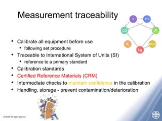 © NERC All rights reserved
Measurement traceability
• Calibrate all equipment before use
• following set procedure
• Traceable to International System of Units (SI)
• reference to a primary standard
• Calibration standards
• Certified Reference Materials (CRM)
• Intermediate checks to maintain confidence in the calibration
• Handling, storage - prevent contamination/deterioration
 