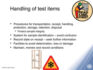 © NERC All rights reserved
Handling of test items
• Procedures for transportation, receipt, handling,
protection, storage, retention, disposal
• Protect sample integrity
• System for sample identification – avoid confusion
• Record state on receipt – seek further information
• Facilities to avoid deterioration, loss or damage
• Maintain, monitor and record conditions
 