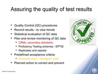 © NERC All rights reserved
Assuring the quality of test results
• Quality Control (QC) procedures
• Record results - to view trends
• Statistical evaluation of QC data
• Plan and review monitoring of QC data
• CRMs, secondary standards
• Proficiency Testing schemes - EPTIS
• Replicates and repeats
• Predefined acceptance criteria
• Shewhart chart – Westgard rules
• Planned action to correct and prevent
 