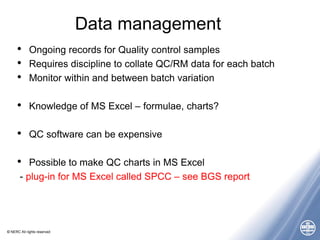© NERC All rights reserved
Data management
• Ongoing records for Quality control samples
• Requires discipline to collate QC/RM data for each batch
• Monitor within and between batch variation
• Knowledge of MS Excel – formulae, charts?
• QC software can be expensive
• Possible to make QC charts in MS Excel
- plug-in for MS Excel called SPCC – see BGS report
 