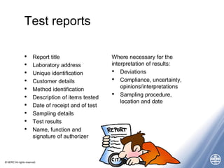 © NERC All rights reserved
Test reports
• Report title
• Laboratory address
• Unique identification
• Customer details
• Method identification
• Description of items tested
• Date of receipt and of test
• Sampling details
• Test results
• Name, function and
signature of authorizer
Where necessary for the
interpretation of results:
• Deviations
• Compliance, uncertainty,
opinions/interpretations
• Sampling procedure,
location and date
 