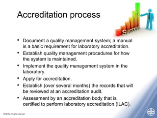 © NERC All rights reserved
Accreditation process
• Document a quality management system; a manual
is a basic requirement for laboratory accreditation.
• Establish quality management procedures for how
the system is maintained.
• Implement the quality management system in the
laboratory.
• Apply for accreditation.
• Establish (over several months) the records that will
be reviewed at an accreditation audit.
• Assessment by an accreditation body that is
certified to perform laboratory accreditation (ILAC).
 