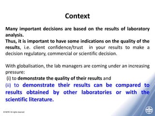 © NERC All rights reserved
Context
Many important decisions are based on the results of laboratory
analysis.
Thus, it is important to have some indications on the quality of the
results, i.e. client confidence/trust in your results to make a
decision regulatory, commercial or scientific decision.
With globalisation, the lab managers are coming under an increasing
pressure:
(i) to demonstrate the quality of their results and
(ii) to demonstrate their results can be compared to
results obtained by other laboratories or with the
scientific literature.
 