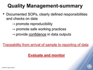 © NERC All rights reserved
Quality Management-summary
• Documented SOPs, clearly defined responsibilities
and checks on data
→ promote reproducibility
→ promote safe working practices
→ provide confidence in data outputs
Traceability from arrival of sample to reporting of data
Evaluate and monitor
 