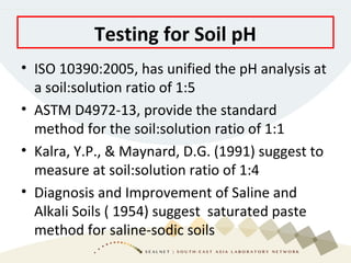 • ISO 10390:2005, has unified the pH analysis at
a soil:solution ratio of 1:5
• ASTM D4972-13, provide the standard
method for the soil:solution ratio of 1:1
• Kalra, Y.P., & Maynard, D.G. (1991) suggest to
measure at soil:solution ratio of 1:4
• Diagnosis and Improvement of Saline and
Alkali Soils ( 1954) suggest saturated paste
method for saline-sodic soils
Testing for Soil pH
 