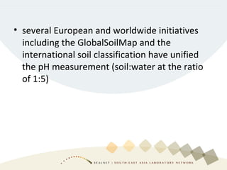 • several European and worldwide initiatives
including the GlobalSoilMap and the
international soil classification have unified
the pH measurement (soil:water at the ratio
of 1:5)
 