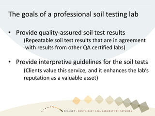 The goals of a professional soil testing lab
• Provide quality-assured soil test results
(Repeatable soil test results that are in agreement
with results from other QA certified labs)
• Provide interpretive guidelines for the soil tests
(Clients value this service, and it enhances the lab’s
reputation as a valuable asset)
 