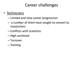Career challenges
• Technicians
– Limited and slow career progression
– a number of them have sought to convert to
researchers
– Conflicts with scientists
– High workload
– Turnover
– Training
 