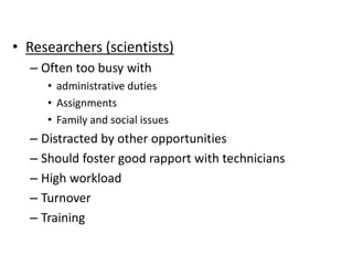• Researchers (scientists)
– Often too busy with
• administrative duties
• Assignments
• Family and social issues
– Distracted by other opportunities
– Should foster good rapport with technicians
– High workload
– Turnover
– Training
 
