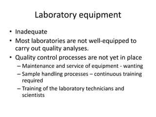 Laboratory equipment
• Inadequate
• Most laboratories are not well-equipped to
carry out quality analyses.
• Quality control processes are not yet in place
– Maintenance and service of equipment - wanting
– Sample handling processes – continuous training
required
– Training of the laboratory technicians and
scientists
 