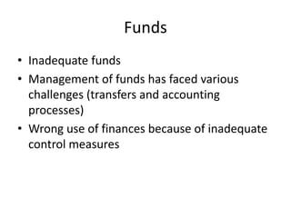 Funds
• Inadequate funds
• Management of funds has faced various
challenges (transfers and accounting
processes)
• Wrong use of finances because of inadequate
control measures
 