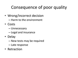 Consequence of poor quality
• Wrong/incorrect decision
– Harm to the environment
• Costs
– Unnecessary
– Legal and insurance
• Delay
– New tests may be required
– Late response
• Retraction
 