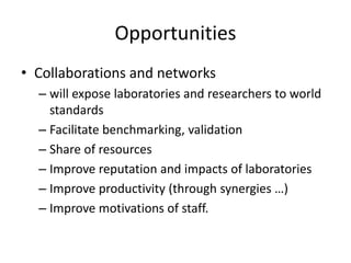 Opportunities
• Collaborations and networks
– will expose laboratories and researchers to world
standards
– Facilitate benchmarking, validation
– Share of resources
– Improve reputation and impacts of laboratories
– Improve productivity (through synergies …)
– Improve motivations of staff.
 