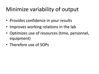Minimize variability of output
• Provides confidence in your results
• Improves working relations in the lab
• Optimizes use of resources (time, personnel,
equipment)
• Therefore use of SOPs
 