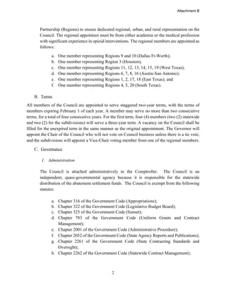 2
Partnership (Regions) to ensure dedicated regional, urban, and rural representation on the
Council. The regional appointees must be from either academia or the medical profession
with significant experience in opioid interventions. The regional members are appointed as
follows:
a. One member representing Regions 9 and 10 (Dallas Ft-Worth);
b. One member representing Region 3 (Houston);
c. One member representing Regions 11, 12, 13, 14, 15, 19 (West Texas);
d. One member representing Regions 6, 7, 8, 16 (Austin-San Antonio);
e. One member representing Regions 1, 2, 17, 18 (East Texas); and
f. One member representing Regions 4, 5, 20 (South Texas).
B. Terms
All members of the Council are appointed to serve staggered two-year terms, with the terms of
members expiring February 1 of each year. A member may serve no more than two consecutive
terms, for a total of four consecutive years. For the first term, four (4) members (two (2) statewide
and two (2) for the subdivisions) will serve a three-year term. A vacancy on the Council shall be
filled for the unexpired term in the same manner as the original appointment. The Governor will
appoint the Chair of the Council who will not vote on Council business unless there is a tie vote,
and the subdivisions will appoint a Vice-Chair voting member from one of the regional members.
C. Governance
1. Administration
The Council is attached administratively to the Comptroller. The Council is an
independent, quasi-governmental agency because it is responsible for the statewide
distribution of the abatement settlement funds. The Council is exempt from the following
statutes:
a. Chapter 316 of the Government Code (Appropriations);
b. Chapter 322 of the Government Code (Legislative Budget Board);
c. Chapter 325 of the Government Code (Sunset);
d. Chapter 783 of the Government Code (Uniform Grants and Contract
Management);
e. Chapter 2001 of the Government Code (Administrative Procedure);
f. Chapter 2052 of the Government Code (State Agency Reports and Publications);
g. Chapter 2261 of the Government Code (State Contracting Standards and
Oversight);
h. Chapter 2262 of the Government Code (Statewide Contract Management);
Attachment B
 