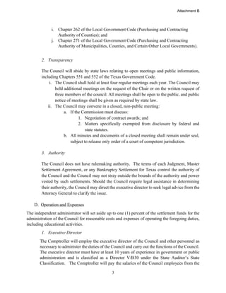 3
i. Chapter 262 of the Local Government Code (Purchasing and Contracting
Authority of Counties); and
j. Chapter 271 of the Local Government Code (Purchasing and Contracting
Authority of Municipalities, Counties, and Certain Other Local Governments).
2. Transparency
The Council will abide by state laws relating to open meetings and public information,
including Chapters 551 and 552 of the Texas Government Code.
i. The Council shall hold at least four regular meetings each year. The Council may
hold additional meetings on the request of the Chair or on the written request of
three members of the council. All meetings shall be open to the public, and public
notice of meetings shall be given as required by state law.
ii. The Council may convene in a closed, non-public meeting:
a. If the Commission must discuss:
1. Negotiation of contract awards; and
2. Matters specifically exempted from disclosure by federal and
state statutes.
b. All minutes and documents of a closed meeting shall remain under seal,
subject to release only order of a court of competent jurisdiction.
3. Authority
The Council does not have rulemaking authority. The terms of each Judgment, Master
Settlement Agreement, or any Bankruptcy Settlement for Texas control the authority of
the Council and the Council may not stray outside the bounds of the authority and power
vested by such settlements. Should the Council require legal assistance in determining
their authority, the Council may direct the executive director to seek legal advice from the
Attorney General to clarify the issue.
D. Operation and Expenses
The independent administrator will set aside up to one (1) percent of the settlement funds for the
administration of the Council for reasonable costs and expenses of operating the foregoing duties,
including educational activities.
1. Executive Director
The Comptroller will employ the executive director of the Council and other personnel as
necessary to administer the duties of the Council and carry out the functions of the Council.
The executive director must have at least 10 years of experience in government or public
administration and is classified as a Director V/B30 under the State Auditor’s State
Classification. The Comptroller will pay the salaries of the Council employees from the
Attachment B
 