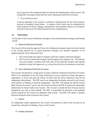 4
one (1) percent of the settlement funds set aside for the administration of the Council. The
Comptroller will request funds from the Texas Abatement Fund Point of Contact.
2. Travel Reimbursement
A person appointed to the Council is entitled to reimbursement for the travel expenses
incurred in attending Council duties. A member of the Council may be reimbursed for
actual expenses for meals, lodging, transportation, and incidental expenses in accordance
with travel rates set by the federal General Services Administration.
II. Duties/Roles
It is the duty of the Council to determine and approve the opioid abatement strategies and funding
awards.
A. Approved Abatement Strategies
The Council will develop the approved Texas list of abatement strategies based on but not limited
to the existing national list of opioid abatement strategies (see attached Appendix A) for
implementing the Texas Abatement Fund.
1. The Council shall only approve strategies which are evidence-informed strategies.
2. The Texas list of abatement strategies must be approved by majority vote. The majority
vote must include a majority from both sides of the statewide members and regional
members in order to be approved, e.g., at least four (4) of six (6) members on each side.
B. Texas Abatement Fund Point of Contact
The Council will determine a single point of contact called the Abatement Fund Point of Contact
(POC) to be established as the sole entity authorized to receive requests for funds and approve
expenditures in Texas and order the release of funds from the Texas Abatement Fund by the
independent administrator. The POC may be an independent third party selected by the Council
with expertise in banking or financial management. The POC will manage the Opioid Council
Bank Account (Account). Upon a vote, the Council will direct the POC to contact the independent
administrator to release funds to the Account. The Account is outside the State Treasury and not
managed by any state or local officials. The POC is responsible for payments to the qualified
entities selected by the Council for abatement fund awards. The POC will submit a monthly
financial statement on the Account to the Council.
C. Auditor
An independent auditor appointed by the Council will perform an audit on the Account on an
annual basis and report its findings, if any, to the Council.
D. Funding Allocation
Attachment B
 