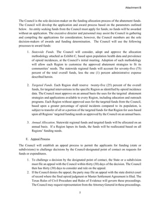 5
The Council is the sole decision-maker on the funding allocation process of the abatement funds.
The Council will develop the application and award process based on the parameters outlined
below. An entity seeking funds from the Council must apply for funds; no funds will be awarded
without an application. The executive director and personnel may assist the Council in gathering
and compiling the applications for consideration; however, the Council members are the sole
decision-makers of awards and funding determination. The Council will use the following
processes to award funds:
1. Statewide Funds. The Council will consider, adopt and approve the allocation
methodology attached as Exhibit C, based upon population health data and prevalence
of opioid incidences, at the Council’s initial meeting. Adoption of such methodology
will allow each Region to customize the approved abatement strategies to fit its
communities’ needs. The statewide regional funds will account for seventy-five (75)
percent of the total overall funds, less the one (1) percent administrative expense
described herein.
2. Targeted Funds. Each Region shall reserve twenty-five (25) percent of the overall
funds, for targeted interventions in the specific Region as identified by opioid incidence
data. The Council must approve on an annual basis the uses for the targeted abatement
strategies and applications available to every Region, including education and outreach
programs. Each Region without approved uses for the targeted funds from the Council,
based upon a greater percentage of opioid incidents compared to its population, is
subject to transfer of all or a portion of the targeted funds for that Region for uses based
upon all Regions’ targeted funding needs as approved by the Council on an annual basis.
3. Annual Allocation. Statewide regional funds and targeted funds will be allocated on an
annual basis. If a Region lapses its funds, the funds will be reallocated based on all
Regions’ funding needs.
E. Appeal Process
The Council will establish an appeal process to permit the applicants for funding (state or
subdivisions) to challenge decisions by the Council-designated point of contact on requests for
funds or expenditures.
1. To challenge a decision by the designated point of contact, the State or a subdivision
must file an appeal with the Council within thirty (30) days of the decision. The Council
then has thirty (30) days to consider and rule on the appeal.
2. If the Council denies the appeal, the party may file an appeal with the state district court
of record where the final opioid judgment or Master Settlement Agreement is filed. The
Texas Rules of Civil Procedure and Rules of Evidence will govern these proceedings.
The Council may request representation from the Attorney General in these proceedings.
Attachment B
 