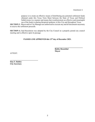 2
Attachment A
purpose is to create an effective means of distributing any potential settlement funds
obtained under this Texas Term Sheet between the State of Texas and Political
Subdivisions in a manner and means that would promote an effective and meaningful
use of the funds in abating theopioid epidemic in this City and throughout Texas.
SECTION 3. Mayor and/or City Manager are authorized to execute any and all documents necessary
to receive the settlement proceeds.
SECTION 4. Said Resolution was adopted by the City Council at a properly posted city council
meeting and is effective upon its passage.
PASSED AND APPROVED this 13th day of December 2021.
Bobby Rosenthal
Mayor
ATTEST:
Elsa T. Robles
City Secretary
 
