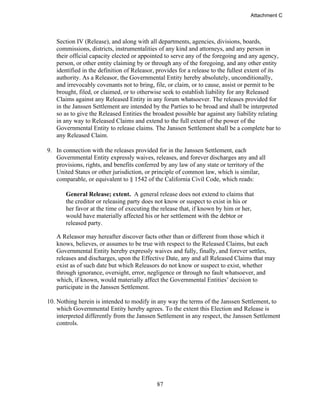 87
Section IV (Release), and along with all departments, agencies, divisions, boards,
commissions, districts, instrumentalities of any kind and attorneys, and any person in
their official capacity elected or appointed to serve any of the foregoing and any agency,
person, or other entity claiming by or through any of the foregoing, and any other entity
identified in the definition of Releasor, provides for a release to the fullest extent of its
authority. As a Releasor, the Governmental Entity hereby absolutely, unconditionally,
and irrevocably covenants not to bring, file, or claim, or to cause, assist or permit to be
brought, filed, or claimed, or to otherwise seek to establish liability for any Released
Claims against any Released Entity in any forum whatsoever. The releases provided for
in the Janssen Settlement are intended by the Parties to be broad and shall be interpreted
so as to give the Released Entities the broadest possible bar against any liability relating
in any way to Released Claims and extend to the full extent of the power of the
Governmental Entity to release claims. The Janssen Settlement shall be a complete bar to
any Released Claim.
9. In connection with the releases provided for in the Janssen Settlement, each
Governmental Entity expressly waives, releases, and forever discharges any and all
provisions, rights, and benefits conferred by any law of any state or territory of the
United States or other jurisdiction, or principle of common law, which is similar,
comparable, or equivalent to § 1542 of the California Civil Code, which reads:
General Release; extent. A general release does not extend to claims that
the creditor or releasing party does not know or suspect to exist in his or
her favor at the time of executing the release that, if known by him or her,
would have materially affected his or her settlement with the debtor or
released party.
A Releasor may hereafter discover facts other than or different from those which it
knows, believes, or assumes to be true with respect to the Released Claims, but each
Governmental Entity hereby expressly waives and fully, finally, and forever settles,
releases and discharges, upon the Effective Date, any and all Released Claims that may
exist as of such date but which Releasors do not know or suspect to exist, whether
through ignorance, oversight, error, negligence or through no fault whatsoever, and
which, if known, would materially affect the Governmental Entities’ decision to
participate in the Janssen Settlement.
10. Nothing herein is intended to modify in any way the terms of the Janssen Settlement, to
which Governmental Entity hereby agrees. To the extent this Election and Release is
interpreted differently from the Janssen Settlement in any respect, the Janssen Settlement
controls.
Attachment C
 