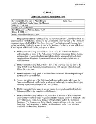 K-1
EXHIBIT K
Subdivision Settlement Participation Form
Governmental Entity: City of Alamo Heights State: Texas
Authorized Official: Buddy Kuhn, City Manager
Address 1: City Hall
Address 2: 6116 Broadway
City, State, Zip: San Antonio, Texas, 78209
Phone: 210 822-3331
Email: bkuhn@alamoheightstx.gov
The governmental entity identified above (“Governmental Entity”), in order to obtain and
in consideration for the benefits provided to the Governmental Entity pursuant to the Settlement
Agreement dated July 21, 2021 (“Distributor Settlement”), and acting through the undersigned
authorized official, hereby elects to participate in the Distributor Settlement, release all Released
Claims against all Released Entities, and agrees as follows.
1. The Governmental Entity is aware of and has reviewed the Distributor Settlement,
understands that all terms in this Participation Form have the meanings defined therein,
and agrees that by signing this Participation Form, the Governmental Entity elects to
participate in the Distributor Settlement and become a Participating Subdivision as
provided therein.
2. The Governmental Entity shall, within 14 days of the Reference Date and prior to the
filing of the Consent Judgment, secure the dismissal with prejudice of any Released
Claims that it has filed.
3. The Governmental Entity agrees to the terms of the Distributor Settlement pertaining to
Subdivisions as defined therein.
4. By agreeing to the terms of the Distributor Settlement and becoming a Releasor, the
Governmental Entity is entitled to the benefits provided therein, including, if applicable,
monetary payments beginning after the Effective Date.
5. The Governmental Entity agrees to use any monies it receives through the Distributor
Settlement solely for the purposes provided therein.
6. The Governmental Entity submits to the jurisdiction of the court in the Governmental
Entity’s state where the Consent Judgment is filed for purposes limited to that court’s role
as provided in, and for resolving disputes to the extent provided in, the Distributor
Settlement. The Governmental Entity likewise agrees to arbitrate before the National
Arbitration Panel as provided in, and for resolving disputes to the extent otherwise
provided in, the Distributor Settlement.
Attachment D
 