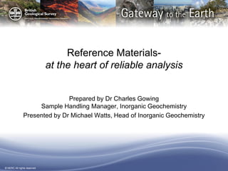 © NERC All rights reserved
Reference Materials-
at the heart of reliable analysis
Prepared by Dr Charles Gowing
Sample Handling Manager, Inorganic Geochemistry
Presented by Dr Michael Watts, Head of Inorganic Geochemistry
 