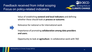 Working Party on Climate Change (WPCC)
Feedback received from initial scoping
Focus on policy-related indicators
16
Working Party on
Value of establishing sectoral and local indicators and defining
whether these should look at process or outcome.
Relevance for national vs for international work
Importance of promoting collaboration among data providers
and users.
Opportunity to look at agriculture in collaborative work with TAD
 