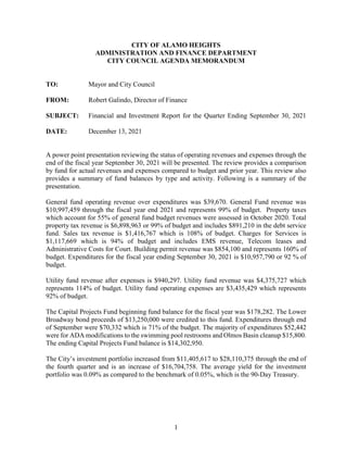 1
CITY OF ALAMO HEIGHTS
ADMINISTRATION AND FINANCE DEPARTMENT
CITY COUNCIL AGENDA MEMORANDUM
TO: Mayor and City Council
FROM: Robert Galindo, Director of Finance
SUBJECT: Financial and Investment Report for the Quarter Ending September 30, 2021
DATE: December 13, 2021
A power point presentation reviewing the status of operating revenues and expenses through the
end of the fiscal year September 30, 2021 will be presented. The review provides a comparison
by fund for actual revenues and expenses compared to budget and prior year. This review also
provides a summary of fund balances by type and activity. Following is a summary of the
presentation.
General fund operating revenue over expenditures was $39,670. General Fund revenue was
$10,997,459 through the fiscal year end 2021 and represents 99% of budget. Property taxes
which account for 55% of general fund budget revenues were assessed in October 2020. Total
property tax revenue is $6,898,963 or 99% of budget and includes $891,210 in the debt service
fund. Sales tax revenue is $1,416,767 which is 108% of budget. Charges for Services is
$1,117,669 which is 94% of budget and includes EMS revenue, Telecom leases and
Administrative Costs for Court. Building permit revenue was $854,100 and represents 160% of
budget. Expenditures for the fiscal year ending September 30, 2021 is $10,957,790 or 92 % of
budget.
Utility fund revenue after expenses is $940,297. Utility fund revenue was $4,375,727 which
represents 114% of budget. Utility fund operating expenses are $3,435,429 which represents
92% of budget.
The Capital Projects Fund beginning fund balance for the fiscal year was $178,282. The Lower
Broadway bond proceeds of $13,250,000 were credited to this fund. Expenditures through end
of September were $70,332 which is 71% of the budget. The majority of expenditures $52,442
were for ADA modifications to the swimming pool restrooms and Olmos Basin cleanup $15,800.
The ending Capital Projects Fund balance is $14,302,950.
The City’s investment portfolio increased from $11,405,617 to $28,110,375 through the end of
the fourth quarter and is an increase of $16,704,758. The average yield for the investment
portfolio was 0.09% as compared to the benchmark of 0.05%, which is the 90-Day Treasury.
 