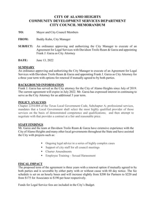 CITY OF ALAMO HEIGHTS
COMMUNITY DEVELOPMENT SERVICES DEPARTMENT
CITY COUNCIL MEMORANDUM
TO: Mayor and City Council Members
FROM: Buddy Kuhn, City Manager
SUBJECT: An ordinance approving and authorizing the City Manager to execute of an
Agreement for Legal Services with Davidson Troilo Ream & Garza and appointing
Frank J. Garza as City Attorney
DATE: June 13, 2022
SUMMARY
An ordinance approving and authorizing the City Manager to execute of an Agreement for Legal
Services with Davidson Troilo Ream & Garza and appointing Frank J. Garza as City Attorney for
a three year term with options for renewal if mutually agreed to by both parties.
BACKGROUND INFORMATION
Frank J. Garza has served as the City attorney for the City of Alamo Heights since July of 2019.
The current agreement will expire in July 2022. Mr. Garza has expressed interest in continuing to
serve as the City Attorney for an additional 3 year term.
POLICY ANALYSIS
Chapter 2254.004 of the Texas Local Government Code, Subchapter A; professional services,
mandates that a Local Government shall select the most highly qualified provider of those
services on the basis of demonstrated competence and qualifications; and then attempt to
negotiate with that provider a contract at a fair and reasonable price.
STAFF FINDINGS
Mr. Garza and the team at Davidson Troilo Ream & Garza have extensive experience with the
City of Alamo Heights and many other local governments throughout the State and have assisted
the City with projects such as:
 Ongoing legal advice in a series of highly complex cases
 Support of city staff for all council meetings
 Charter Amendments
 Employee Training – Sexual Harassment
FISCAL IMPACT
The proposed term of the agreement is three years with a renewal option if mutually agreed to by
both parties and is severable by either party with or without cause with 60 day notice. The fee
schedule is set on an hourly bases and will increase slightly from $200 for Partners to $220 and
from $175 for Associates to $190 per hour respectively.
Funds for Legal Service fees are included in the City’s Budget.
 