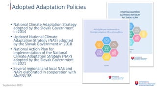 Adopted Adaptation Policies
• National Climate Adaptation Strategy
adopted by the Slovak Government
in 2014
• Updated National Climate
Adaptation Strategy (NAS) adopted
by the Slovak Government in 2018
• National Action Plan for
implementation of the National
Climate Adaptation Strategy (NAP)
adopted by the Slovak Government
in 2021
• Several regional and local NAS and
NAPs elaborated in cooperation with
MoENV SR
September 2023
2
 