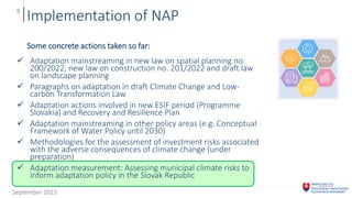 Implementation of NAP
8
Some concrete actions taken so far:
 Adaptation mainstreaming in new law on spatial planning no.
200/2022, new law on construction no. 201/2022 and draft law
on landscape planning
 Paragraphs on adaptation in draft Climate Change and Low-
carbon Transformation Law
 Adaptation actions involved in new ESIF period (Programme
Slovakia) and Recovery and Resilience Plan
 Adaptation mainstreaming in other policy areas (e.g. Conceptual
Framework of Water Policy until 2030)
 Methodologies for the assessment of investment risks associated
with the adverse consequences of climate change (under
preparation)
 Adaptation measurement: Assessing municipal climate risks to
inform adaptation policy in the Slovak Republic
September 2023
 