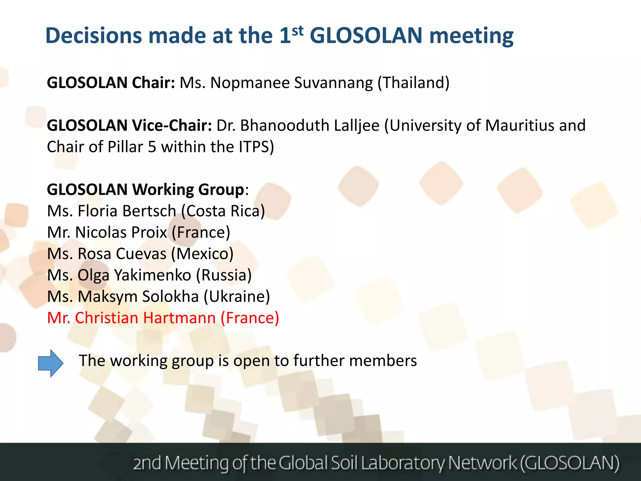GLOSOLAN Chair: Ms. Nopmanee Suvannang (Thailand)
GLOSOLAN Vice-Chair: Dr. Bhanooduth Lalljee (University of Mauritius and
Chair of Pillar 5 within the ITPS)
GLOSOLAN Working Group:
Ms. Floria Bertsch (Costa Rica)
Mr. Nicolas Proix (France)
Ms. Rosa Cuevas (Mexico)
Ms. Olga Yakimenko (Russia)
Ms. Maksym Solokha (Ukraine)
Mr. Christian Hartmann (France)
The working group is open to further members
Decisions made at the 1st GLOSOLAN meeting
 