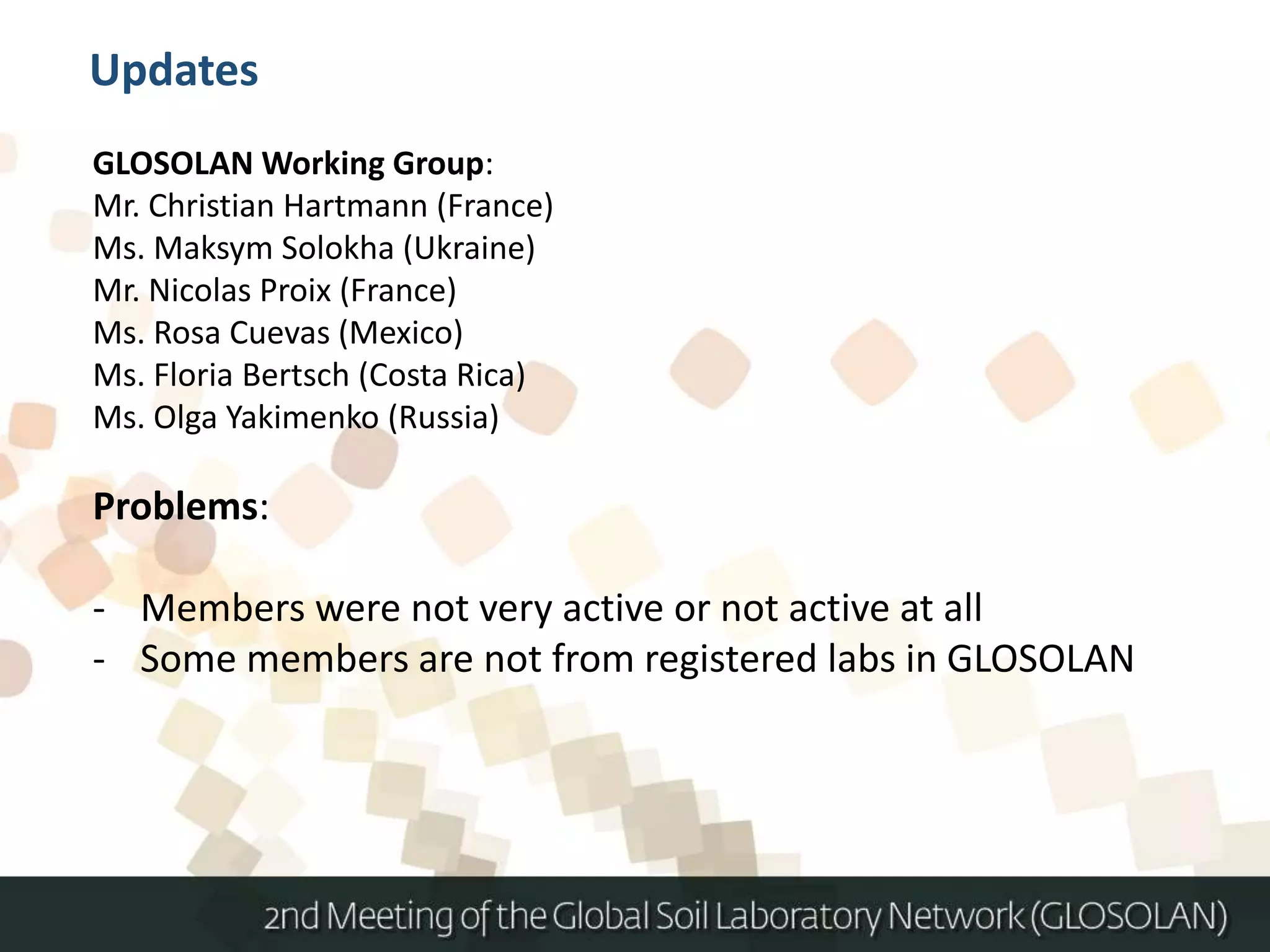 GLOSOLAN Working Group:
Mr. Christian Hartmann (France)
Ms. Maksym Solokha (Ukraine)
Mr. Nicolas Proix (France)
Ms. Rosa Cuevas (Mexico)
Ms. Floria Bertsch (Costa Rica)
Ms. Olga Yakimenko (Russia)
Problems:
- Members were not very active or not active at all
- Some members are not from registered labs in GLOSOLAN
Updates
 