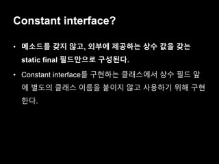 Constant interface?
• 메소드를 갖지 않고, 외부에 제공하는 상수 값을 갖는
static final 필드만으로 구성된다.
• Constant interface를 구현하는 클래스에서 상수 필드 앞
에 별도의 클래스 이름을 붙이지 않고 사용하기 위해 구현
한다.
 