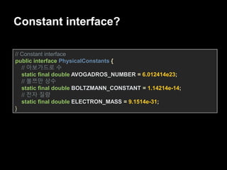 Constant interface?
// Constant interface
public interface PhysicalConstants {
// 아보가드로 수
static final double AVOGADROS_NUMBER = 6.012414e23;
// 볼쯔만 상수
static final double BOLTZMANN_CONSTANT = 1.14214e-14;
// 전자 질량
static final double ELECTRON_MASS = 9.1514e-31;
}
 