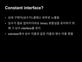 Constant interface?
• 상세 구현이(상수가) 클래스 외부로 노출됨
• 상수가 필요 없어지더라도 binary 호환성을 유지하기 위
해 그 상수 interface를 유지
• subclass에서 상수 이름과 같은 이름의 변수 이용 못함
 