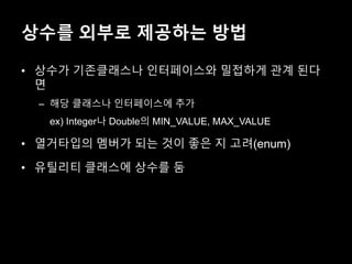 상수를 외부로 제공하는 방법
• 상수가 기존클래스나 인터페이스와 밀접하게 관계 된다
면
– 해당 클래스나 인터페이스에 추가
ex) Integer나 Double의 MIN_VALUE, MAX_VALUE
• 열거타입의 멤버가 되는 것이 좋은 지 고려(enum)
• 유틸리티 클래스에 상수를 둠
 