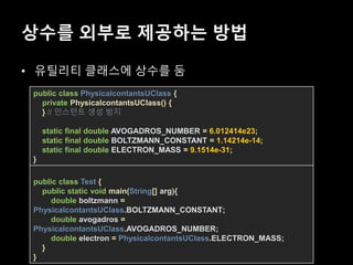 상수를 외부로 제공하는 방법
• 유틸리티 클래스에 상수를 둠
public class PhysicalcontantsUClass {
private PhysicalcontantsUClass() {
} // 인스턴트 생성 방지
static final double AVOGADROS_NUMBER = 6.012414e23;
static final double BOLTZMANN_CONSTANT = 1.14214e-14;
static final double ELECTRON_MASS = 9.1514e-31;
}
public class Test {
public static void main(String[] arg){
double boltzmann =
PhysicalcontantsUClass.BOLTZMANN_CONSTANT;
double avogadros =
PhysicalcontantsUClass.AVOGADROS_NUMBER;
double electron = PhysicalcontantsUClass.ELECTRON_MASS;
}
}
 