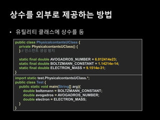 상수를 외부로 제공하는 방법
• 유틸리티 클래스에 상수를 둠
public class PhysicalcontantsUClass {
private PhysicalcontantsUClass() {
} // 인스턴트 생성 방지
static final double AVOGADROS_NUMBER = 6.012414e23;
static final double BOLTZMANN_CONSTANT = 1.14214e-14;
static final double ELECTRON_MASS = 9.1514e-31;
}
import static test.PhysicalcontantsUClass.*;
public class Test {
public static void main(String[] arg){
double boltzmann = BOLTZMANN_CONSTANT;
double avogadros = AVOGADROS_NUMBER;
double electron = ELECTRON_MASS;
}
}
 