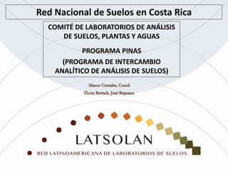 Red Nacional de Suelos en Costa Rica
COMITÉ DE LABORATORIOS DE ANÁLISIS
DE SUELOS, PLANTAS Y AGUAS
PROGRAMA PINAS
(PROGRAMA DE INTERCAMBIO
ANALÍTICO DE ANÁLISIS DE SUELOS)
 