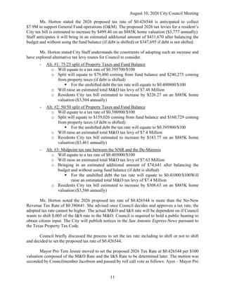 August 10, 2026 City Council Meeting
11
Ms. Horton stated the 2026 proposed tax rate of $0.426544 is anticipated to collect
$7.9M to support General Fund operations (O&M). The proposed 2026 tax levies for a resident’s
City tax bill is estimated to increase by $499.40 on an $885K home valuation ($3,777 annually).
Staff anticipates it will bring in an estimated additional amount of $431,670 after balancing the
budget and without using the fund balance (if debt is shifted) or $347,695 if debt is not shifted.
Ms. Horton stated City Staff understands the constraints of adopting such an increase and
have explored alternative tax levy routes for Council to consider.
- Alt. #1: 75/25 split of Property Taxes and Fund Balance
o Will equate to a tax rate of $0.395700/$100
o Split will equate to $79,480 coming from fund balance and $240,275 coming
from property taxes (if debt is shifted)
 For the unshifted debt the tax rate will equate to $0.400800/$100
o Will raise an estimated total M&O tax levy of $7.48 Million
o Residents City tax bill estimated to increase by $226.27 on an $885K home
valuation ($3,504 annually)
- Alt. #2: 50/50 split of Property Taxes and Fund Balance
o Will equate to a tax rate of $0.390900/$100
o Split will equate to $159,026 coming from fund balance and $160,729 coming
from property taxes (if debt is shifted)
 For the unshifted debt the tax rate will equate to $0.395900/$100
o Will raise an estimated total M&O tax levy of $7.4 Million
o Residents City tax bill estimated to increase by $183.77 on an $885K home
valuation ($3,461 annually)
- Alt. #3: Midpoint tax rate between the NNR and the De-Minimis
o Will equate to a tax rate of $0.405000/$100
o Will raise an estimated total M&O tax levy of $7.63 Million
o Bringing in an estimated additional amount of $74,641 after balancing the
budget and without using fund balance (if debt is shifted)
 For the unshifted debt the tax rate will equate to $0.41000/$100Will
raise an estimated total M&O tax levy of $7.4 Million
o Residents City tax bill estimated to increase by $308.63 on an $885K home
valuation ($3,586 annually)
Ms. Horton noted the 2026 proposed tax rate of $0.426544 is more than the No-New
Revenue Tax Rate of $0.380641. She advised once Council decides and approves a tax rate, the
adopted tax rate cannot be higher. The actual M&O and I&S rate will be dependent on if Council
wants to shift $.005 of the I&S rate to the M&O. Council is required to hold a public hearing to
obtain citizen input. The City will publish notices in the San Antonio Express-News pursuant to
the Texas Property Tax Code.
Council briefly discussed the process to set the tax rate including to shift or not to shift
and decided to set the proposed tax rate of $0.426544.
Mayor Pro Tem Jessee moved to set the proposed 2026 Tax Rate at $0.426544 per $100
valuation composed of the M&O Rate and the I&S Rate to be determined later. The motion was
seconded by Councilmember Jacobson and passed by roll call vote as follows: Ayes – Mayor Pro
 