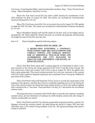 August 10, 2026 City Council Meeting
12
Tem Jessee, Councilmember Baker, and Councilmember Jacobson. Nays – None. Present but not
voting – Mayor Honigblum. Passed by 3-0 vote.
Mayor Pro Tem Jessee moved the City hold a public hearing for consideration of the
2026 Proposed Tax Rate on August 24, 2026. The motion was seconded by Councilmember
Jacobson and passed by 3-0 vote.
Mayor Pro Tem Jessee moved the City set an action item on the August 24, 2026 agenda
to adopt the 2026 Tax Rate. The motion was seconded by Councilmember Jacobson and passed
by 3-0 vote.
Mayor Honigblum thanked staff and Mr. Kuhn for all their work on the budget and tax
presentations. Mr. Kuhn added Ms. Horton had done an excellent job preparing and presenting
the budget/tax items for the first time this year.
Item # 15 Mayor Honigblum read the following caption.
RESOLUTION NO. 2026R - 249
A RESOLUTION EXTENDING A CONTRACT
WITH TXTOW CORP. DBA TEXAS TOWING FOR
VEHICLE TOWING AND STORAGE SERVICE
FOR AN ADDITIONAL TWO-YEAR TERM AND
AUTHORIZING THE CITY MANAGER TO
EXECUTE SAID AMENDMENT AND HAVING AN
EFFECTIVE DATE.
Police Chief Rick Pruitt stated staff is seeking approval of a Resolution to allow a two-
year extension to the towing and storage agreement with TxTow Corp dba Texas Towing. The
City entered into a three-year contract with TxTow Corp on August 28, 2023. He added it has
been a great partnership. The current contract provides for a two-year extension of the contract
with City Council approval. Required inspections have confirmed Texas Towing has fulfilled all
provisions of the contract.
Police Chief Pruitt stated staff found that TxTow meets or exceeds the requirements of all
regulatory state agencies, and there have been no complaints regarding service or loss during the
term of the current contract. He shared their large storage facility is well lit with stadium lighting
and is enclosed with a 7 foot fence. Their personnel is on duty 24-7 and monitor the surveillance
cameras onsite.
The proposed action is consistent with COAH efforts to provide safe roadways remediate
accident scenes, prevent obstruction of roadways by traffic hazards, and provide safe storage of
vehicles coming under our control.
Police Chief Pruitt noted the City Attorney prepared the proposed resolution, and the City
Manager reviewed the existing contract. He stated during the period of August 2023 thru June
2026 there were 1,326 vehicle towing incidents in the city. The agreed percentage share paid to
COAH is $108,078.
 