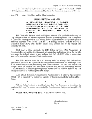 August 10, 2026 City Council Meeting
13
After a brief discussion, Councilmember Baker moved to approve Resolution No. 2026R
– 249 as presented. The motion was seconded by Mayor Pro Tem Jessee and passed by 3-0 vote.
Item # 16 Mayor Honigblum read the following caption.
RESOLUTION NO. 2026R - 250
A RESOLUTION APPROVING A SERVICE
AGREEMENT FOR EMS BILLING WITH EMS
MANAGEMENT & CONSULTANTS, INC AND
AUTHORIZING THE CITY MANAGER TO
EXECUTE AN AGREEMENT FOR SUCH
SERVICES.
Fire Chief Allen Ottmers stated staff requests approval of a Resolution authorizing the
City Manager to enter into a service agreement between Alamo Heights and EMS Management
& Consultants for the purpose of EMS billing. Alamo Heights EMS (AHEMS) currently has an
interlocal agreement with Schertz EMS for EMS billing; however, AHEMS received a
notification from Schertz EMS that the current billing contract will not be renewed after
September 30, 2026.
Staff received three proposals for EMS billing services. EMS Management &
Consultants, Inc. provided the lowest rate and provides a client and customer portal that provides
easy access for staff and patients to view and pay their EMS bill. EMS billing is an important
source of revenue to the system to off-set recurring costs.
Fire Chief Ottmers noted the City Attorney and City Manager had reviewed and
approved the agreement. He explained EMS Management & Consultants, Inc. will charge 5.75%
of the amount collected to be paid monthly, this is a decrease of 4.25% from what Schertz EMS
charged. Based on historical data and current collection rate, the cost would range between
$18,000 to $21,000. If collection percentage rises, then the cost will also rise. He noted the EMS
billing services will be paid through the EMS budget.
After a brief discussion, Councilmember Jacobson moved to approve Resolution No.
2026R – 250 as presented. The motion was seconded by Councilmember Baker and passed by 3-
0 vote.
* * *
With no further business to consider, Mayor Pro Tem Jessee moved to adjourn the
meeting at 6:39 p.m. The motion was seconded by Councilmember Jacobson and passed by 3-0
vote.
PASSED AND APPROVED THIS 24th DAY OF AUGUST, 2026.
__________________________
Albert Honigblum
Mayor
____________________________
Elsa T. Robles, TRMC
City Secretary
 