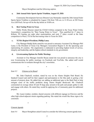 August 10, 2026 City Council Meeting
2
Mayor Honigblum read the following caption.
a. 26th Annual Soler Sports Sprint Triathlon, August 15, 2026
Community Development Services Director Lety Hernandez stated the 26th Annual Soler
Sports Sprint Triathlon is scheduled for August 15th from 7:00 a.m. to 11:30 a.m. at 250 Viesca
Ave (AH Pool). Set up will be the day before at 10:00 a.m.
b. Best Tasting Water in Texas
Public Works Director stated the COAH Utilities competed in the Texas Water Utility
Association’s competition for “Best Tasing Water in Texas”. They qualified for 1st
place in
Killeen, TX beating out eight other municipalities and took 1st
place overall at the State
competition in Waco, TX for the best tasting water in Texas for 2026.
c. TCMA Region 8 President, Phillip Laney
City Manager Buddy Kuhn stated he was proud to announce Assistant City Manager Phil
Laney is the President of Texas City Managers Association Region 8, for the upcoming year
representing 26 counties. The organization is dedicated to providing highest levels of service,
integrity and leadership, and the highest ethical standards in city government.
d. Livestreaming Options for Public Meetings
Assistant to City Manager Jennifer Reyna stated she was proud to announce the city is
now livestreaming for public meetings via Facebook and YouTube. She added staff would
communicate this to residents through the city’s newsletter.
* * *
Item # 3 Citizens to be Heard
Mr. John Chadwell, resident, stated he was on the Alamo Heights Park Board. He
thanked Council and staff for their support and participation to the bike park in getting a fair
amount of projects done. He added they are adding an additional gate to the Bark Park to help
mitigate some of the traffic problems along Alamo Heights Boulevard. Mr. Chadwell
commented on average about 20 and 30 dogs play around at the park and people gather to talk
and engage with others. He stated they would be applying for a Community grant for additional
projects.
Ms. Laura Lindner, resident, shared concerns with different signage on Elmview and the
other high school-adjacent streets regarding parking. She stated she would like these signs to be
consistent.
* * *
Consent Agenda
Item # 4 Mayor Honigblum asked Council to consider the following consent agenda item.
 