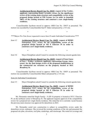 August 10, 2026 City Council Meeting
3
Architectural Review Board Case No. 1041F, request of Jay Corder,
applicant, representing Hank Cavender, owner, for the significance
review of the existing main structure and compatibility review of the
proposed design located at 530 Corona Ave in order to demolish
100% of the existing structure and construct a new single-family
residence.
Councilmember Jacobson moved to approve ARB Case No. 1041F as presented. The
motion was seconded by Councilmember Karl P. Baker and passed by a 3-0 vote.
* * *
****Mayor Pro Tem Jessee requested to move Item #5 under Individual Consideration.****
Item # 5 Architectural Review Board Case No. 1042F, request of RIMO
Enterprises, LLC, owner, for the compatibility review of the
proposed design located at 103 E Elmview Pl in order to
construct a new single-family residence.
* * *
Item # 6 Mayor Honigblum asked Council to consider the following consent agenda item.
Architectural Review Board Case No. 1043F, request of Sean Guess
of Faye + Walker Architects, applicant, representing George Ames,
owner, for the final design review of the proposed modifications to
the commercial use structure on the property located at 5611
Broadway St.
Councilmember Jacobson moved to approve ARB Case No. 1043F as presented. The
motion was seconded by Councilmember Baker and passed by a 3-0 vote.
Items for Individual Consideration
Item # 5 Mayor Honigblum asked Council to consider the following consent agenda item.
Architectural Review Board Case No. 1042F, request of RIMO
Enterprises, LLC, owner, for the compatibility review of the
proposed design located at 103 E Elmview Pl in order to
construct a new single-family residence.
Ms. Hernandez stated the Single Family - A (SF-A) property is located at 103 E. Elmview
Pl. on the northeast corner of Broadway St. The applicant requests approval of the compatibility
review for a proposed new single family residence. She stated the lot is currently vacant because
the previous main structure was approved for demolition in 2023.
Ms. Hernandez noted new construction is subject to compatibility review under the
demolition review ordinance. She reviewed the existing conditions of the site and presented the
proposed site plan, elevations, roof plan, renderings, and streetscape. She noted lot coverage and
 